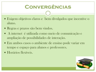 Convergências

 Exigem objetivos claros e bem divulgados que incentive o
    aluno.
   Regras e prazos são bem vindos.
    A internet é utilizada como meio de comunicação e
    ampliação de possibilidades de interação.
   Em ambos casos o ambiente de ensino pode variar em
    tempo e espaço para alunos e professores.
   Horários flexíveis.
 