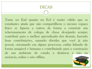 DICAS

Tanto no Ead quanto no Eol é muito válido que os
estudantes ainda que não compartilhem o mesmo espaço
físico se liguem a outros de forma a construir um
relacionamento de colegas de classe desejando sempre
contribuir para o melhor aprendizado dos demais, fazendo
boas contribuições, sanando dúvidas que você já não
possui, orientando em alguns processos, enfim lidando de
forma amigável e humana e contribuindo para a construção
de um ambiente de estudo à distância e não na
ausência, online e não offline.
 