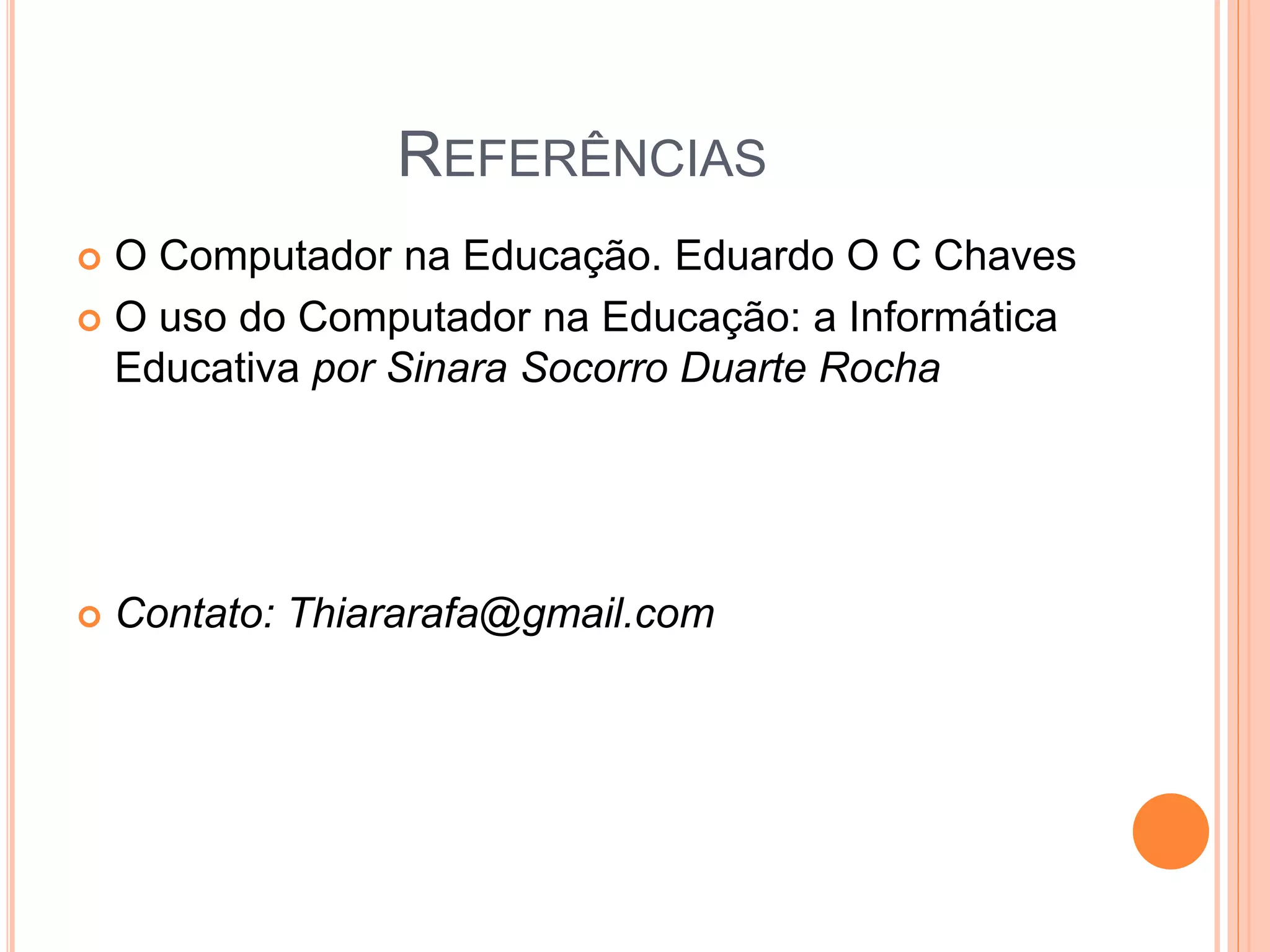 REFERÊNCIAS
O Computador na Educação. Eduardo O C Chaves
O uso do Computador na Educação: a Informática
Educativa por Sinara Socorro Duarte Rocha
Contato: Thiararafa@gmail.com