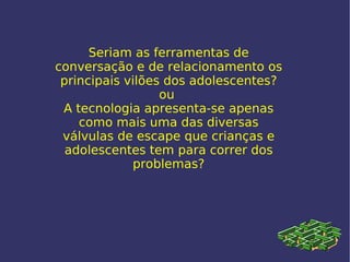 Seriam as ferramentas de conversação e de relacionamento os principais vilões dos adolescentes? ou  A tecnologia apresenta-se apenas como mais uma das diversas válvulas de escape que crianças e adolescentes tem para correr dos problemas? 