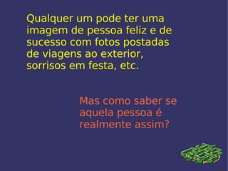 Qualquer um pode ter uma imagem de pessoa feliz e de sucesso com fotos postadas de viagens ao exterior, sorrisos em festa, etc. Mas como saber se aquela pessoa é realmente assim? 