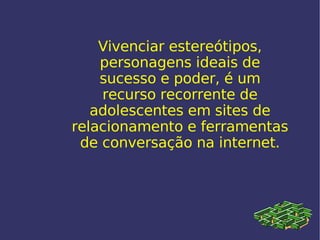 Vivenciar estereótipos, personagens ideais de sucesso e poder, é um recurso recorrente de adolescentes em sites de relacionamento e ferramentas de conversação na internet. 