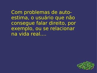 Com problemas de auto-estima, o usuário que não consegue falar direito, por exemplo, ou se relacionar na vida real.... 