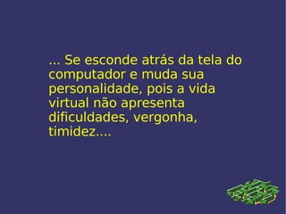 ... Se esconde atrás da tela do computador e muda sua personalidade, pois a vida virtual não apresenta dificuldades, vergonha, timidez.... 