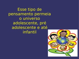 Esse tipo de pensamento permeia o universo adolescente, pré adolescente e até infantil 