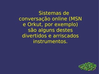 Sistemas de conversação online (MSN e Orkut, por exemplo) são alguns destes divertidos e arriscados instrumentos. 