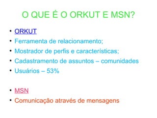 O QUE É O ORKUT E MSN? ORKUT Ferramenta de relacionamento; Mostrador de perfis e características; Cadastramento de assuntos – comunidades Usuários – 53% MSN Comunicação através de mensagens 