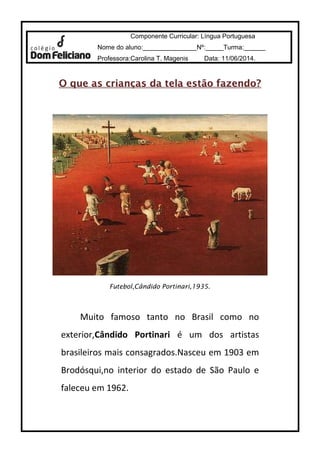 Componente Curricular: Língua Portuguesa 
Nome do aluno:_______________Nº:_____Turma:______ 
Professora:Carolina T. Magenis Data: 11/06/2014. 
O que as crianças da tteellaa eessttããoo ffaazzeennddoo?? 
Futebol,Cândido Portinari,1935. 
Muito famoso tanto no Brasil como no 
exterior,Cândido Portinari é um dos artistas 
brasileiros mais consagrados.Nasceu em 1903 em 
Brodósqui,no interior do estado de São Paulo e 
faleceu em 1962. 
 