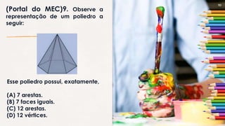 10
(Portal do MEC)9. Observe a
representação de um poliedro a
seguir:
Esse poliedro possui, exatamente,
(A) 7 arestas.
(B) 7 faces iguais.
(C) 12 arestas.
(D) 12 vértices.
 