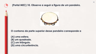 11
(Portal MEC) 10. Observe a seguir a figura de um pandeiro.
O contorno da parte superior desse pandeiro corresponde a
(A) uma esfera.
(B) um quadrado.
(C) um triângulo.
(D) uma circunferência.
 