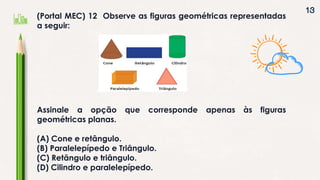 13
(Portal MEC) 12 Observe as figuras geométricas representadas
a seguir:
Assinale a opção que corresponde apenas às figuras
geométricas planas.
(A) Cone e retângulo.
(B) Paralelepípedo e Triângulo.
(C) Retângulo e triângulo.
(D) Cilindro e paralelepípedo.
 