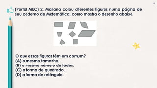 3
(Portal MEC) 2. Mariana colou diferentes figuras numa página de
seu caderno de Matemática, como mostra o desenho abaixo.
O que essas figuras têm em comum?
(A) o mesmo tamanho.
(B) o mesmo número de lados.
(C) a forma de quadrado.
(D) a forma de retângulo.
 