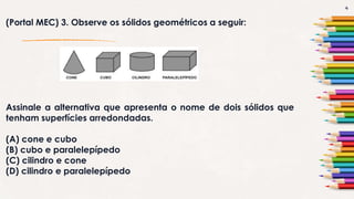 4
(Portal MEC) 3. Observe os sólidos geométricos a seguir:
Assinale a alternativa que apresenta o nome de dois sólidos que
tenham superfícies arredondadas.
(A) cone e cubo
(B) cubo e paralelepípedo
(C) cilindro e cone
(D) cilindro e paralelepípedo
 