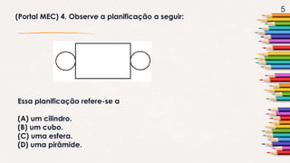 5
(Portal MEC) 4. Observe a planificação a seguir:
Essa planificação refere-se a
(A) um cilindro.
(B) um cubo.
(C) uma esfera.
(D) uma pirâmide.
 