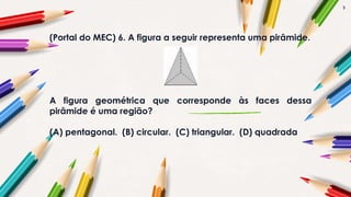 7
(Portal do MEC) 6. A figura a seguir representa uma pirâmide.
A figura geométrica que corresponde às faces dessa
pirâmide é uma região?
(A) pentagonal. (B) circular. (C) triangular. (D) quadrada
 