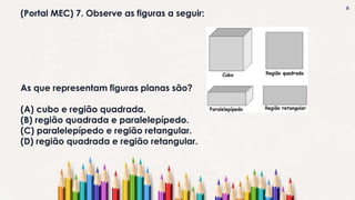 8
(Portal MEC) 7. Observe as figuras a seguir:
As que representam figuras planas são?
(A) cubo e região quadrada.
(B) região quadrada e paralelepípedo.
(C) paralelepípedo e região retangular.
(D) região quadrada e região retangular.
 