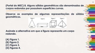 9
(Portal do MEC) 8. Alguns sólidos geométricos são denominados de
corpos redondos por possuírem superfícies curvas.
Observe os exemplos de algumas representações de sólidos
geométricos.
Assinale a alternativa em que a figura representa um corpo
redondo.
(A) Figura 1.
(B) Figura 2.
(C) Figura 3.
(D) Figuras 4.
 