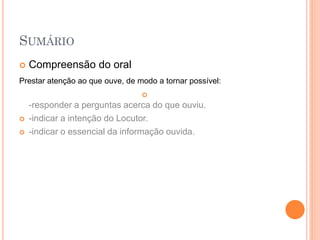 SUMÁRIO
   Compreensão do oral
Prestar atenção ao que ouve, de modo a tornar possível:
                                 
    -responder a perguntas acerca do que ouviu.
   -indicar a intenção do Locutor.
   -indicar o essencial da informação ouvida.
 