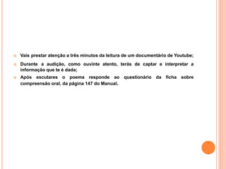   Vais prestar atenção a três minutos da leitura de um documentário de Youtube;
   Durante a audição, como ouvinte atento, terás de captar e interpretar a
    informação que te é dada;
   Após escutares o poema responde ao questionário da ficha sobre
    compreensão oral, da página 147 do Manual.
 
