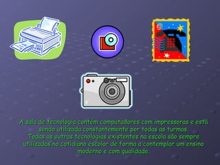 A sala de tecnologia contém computadores com impressoras e está
       sendo utilizada constantemente por todas as turmas.
   Todas as outras tecnologias existentes na escola são sempre
 utilizadas no cotidiano escolar de forma a contemplar um ensino
                     moderno e com qualidade.
 