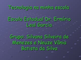 Tecnologia na minha escola

Escola Estadual Dr. Ermírio
        Leal Garcia

Grupo: Silvana Silveira de
 Menezes e Neuze Vânia
    Batista da Silva
 