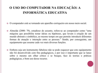 O USO DO COMPUTADOR NA EDUCAÇÃO: A
INFORMÁTICA EDUCATIVA
 O computador está se tornando um aparelho corriqueiro em nosso meio social.
 Almeida (2000: 79), estudioso do assunto, refere-se ao computador como “uma
máquina que possibilita testar ideias ou hipóteses, que levam à criação de um
mundo abstrato e simbólico, ao mesmo tempo em que permite introduzir diferentes
formas de atuação e interação entre as pessoas.” Sendo, por conseguinte, um
equipamento que assume cada vez mais diversas funções.
 Embora seja um instrumento fabuloso não se pode esquecer que este equipamento
não foi desenvolvido com fins pedagógicos, e por isso é importante que se lance
sobre o mesmo um olhar crítico e se busque, face às teorias e práticas
pedagógicas, o bom uso desse recurso.
 