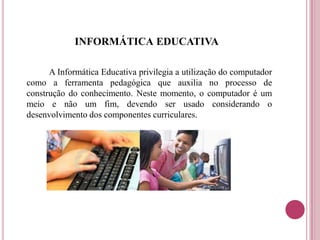 INFORMÁTICA EDUCATIVA
A Informática Educativa privilegia a utilização do computador
como a ferramenta pedagógica que auxilia no processo de
construção do conhecimento. Neste momento, o computador é um
meio e não um fim, devendo ser usado considerando o
desenvolvimento dos componentes curriculares.
 