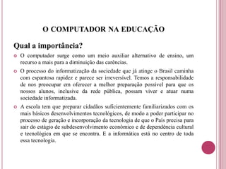 O COMPUTADOR NA EDUCAÇÃO
Qual a importância?
 O computador surge como um meio auxiliar alternativo de ensino, um
recurso a mais para a diminuição das carências.
 O processo do informatização da sociedade que já atinge o Brasil caminha
com espantosa rapidez e parece ser irreversível. Temos a responsabilidade
de nos preocupar em oferecer a melhor preparação possível para que os
nossos alunos, inclusive da rede pública, possam viver e atuar numa
sociedade informatizada.
 A escola tem que preparar cidadãos suficientemente familiarizados com os
mais básicos desenvolvimentos tecnológicos, de modo a poder participar no
processo de geração e incorporação da tecnologia de que o País precisa para
sair do estágio de subdesenvolvimento econômico e de dependência cultural
e tecnológica em que se encontra. E a informática está no centro de toda
essa tecnologia.
 