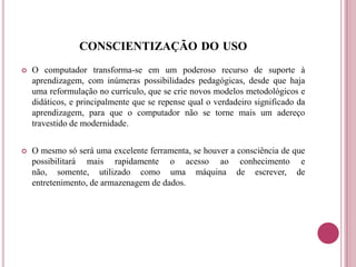 CONSCIENTIZAÇÃO DO USO
 O computador transforma-se em um poderoso recurso de suporte à
aprendizagem, com inúmeras possibilidades pedagógicas, desde que haja
uma reformulação no currículo, que se crie novos modelos metodológicos e
didáticos, e principalmente que se repense qual o verdadeiro significado da
aprendizagem, para que o computador não se torne mais um adereço
travestido de modernidade.
 O mesmo só será uma excelente ferramenta, se houver a consciência de que
possibilitará mais rapidamente o acesso ao conhecimento e
não, somente, utilizado como uma máquina de escrever, de
entretenimento, de armazenagem de dados.
 