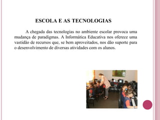 ESCOLA E AS TECNOLOGIAS
A chegada das tecnologias no ambiente escolar provoca uma
mudança de paradigmas. A Informática Educativa nos oferece uma
vastidão de recursos que, se bem aproveitados, nos dão suporte para
o desenvolvimento de diversas atividades com os alunos.
 