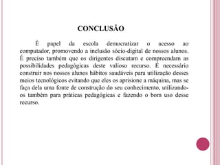 CONCLUSÃO
É papel da escola democratizar o acesso ao
computador, promovendo a inclusão sócio-digital de nossos alunos.
É preciso também que os dirigentes discutam e compreendam as
possibilidades pedagógicas deste valioso recurso. É necessário
construir nos nossos alunos hábitos saudáveis para utilização desses
meios tecnológicos evitando que eles os aprisione a máquina, mas se
faça dela uma fonte de construção do seu conhecimento, utilizando-
os também para práticas pedagógicas e fazendo o bom uso desse
recurso.
 