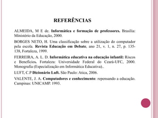 REFERÊNCIAS
ALMEIDA, M E de. Informática e formação de professores. Brasília:
Ministério da Educação, 2000.
BORGES NETO, H. Uma classificação sobre a utilização do computador
pela escola. Revista Educação em Debate, ano 21, v. 1, n. 27, p. 135-
138, Fortaleza, 1999.
FERREIRA, A. L. D. Informática educativa na educação infantil: Riscos
e Benefícios. Fortaleza: Universidade Federal do Ceará-UFC, 2000.
Monografia (Especialização em Informática Educativa)..
LUFT, C.P Dicionário Luft. São Paulo: Atica, 2006.
VALENTE, J. A. Computadores e conhecimento: repensando a educação.
Campinas: UNICAMP. 1993.
 