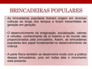 BRINCADEIRAS POPULARES 
• As brincadeiras populares tiveram origem em diversas 
culturas ao longo dos tempos e foram transmitidas de 
geração em geração. 
• O desenvolvimento da imaginação, socialização, valores 
e virtudes, conhecimento de si mesmo e do mundo são 
proporcionados pela brincadeira. Assim, as brincadeiras 
populares tem papel fundamental no desenvolvimento da 
criança. 
• A parte física também se desenvolve muito com a prática 
dessas brincadeiras, pois em todas elas o movimento 
está presente. 
 