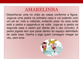 AMARELINHA 
• Desenha-se uma no chão as casas conforme a figura. 
Joga-se uma pedra na primeira casa e vai pulando com 
um pé só, indo e voltando, evitando pisar na casa onde 
está a pedra e pegando-a na volta. Joga-se a pedra na 
segunda casa e assim por diante até o céu (círculo). A 
pedra jogada tem que parar dentro do espaço delimitado 
de cada casa. Ganha o jogo quem conseguir chegar ao 
céu, sem errar. 
 