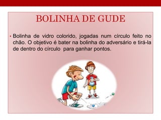 BOLINHA DE GUDE 
• Bolinha de vidro colorido, jogadas num círculo feito no 
chão. O objetivo é bater na bolinha do adversário e tirá-la 
de dentro do círculo para ganhar pontos. 
 