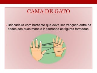 CAMA DE GATO 
• Brincadeira com barbante que deve ser trançado entre os 
dedos das duas mãos e ir alterando as figuras formadas. 
 