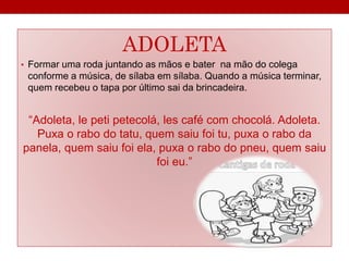 ADOLETA 
• Formar uma roda juntando as mãos e bater na mão do colega 
conforme a música, de sílaba em sílaba. Quando a música terminar, 
quem recebeu o tapa por último sai da brincadeira. 
“Adoleta, le peti petecolá, les café com chocolá. Adoleta. 
Puxa o rabo do tatu, quem saiu foi tu, puxa o rabo da 
panela, quem saiu foi ela, puxa o rabo do pneu, quem saiu 
foi eu.” 
 