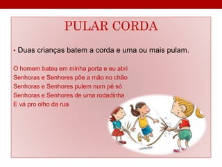 PULAR CORDA 
• Duas crianças batem a corda e uma ou mais pulam. 
O homem bateu em minha porta e eu abri 
Senhoras e Senhores põe a mão no chão 
Senhoras e Senhores pulem num pé só 
Senhoras e Senhores de uma rodadinha 
E vá pro olho da rua 
 