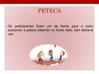 PETECA 
• Os participantes ficam um de frente para o outro 
passando a peteca batendo no fundo dela, sem deixá-la 
cair. 
