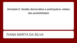 Atividade 6: Gestão democrática e participativa: relatos
das possibilidades
IVANA MARTA DA SILVA
 