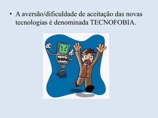 • A aversão/dificuldade de aceitação das novas
tecnologias é denominada TECNOFOBIA.

 