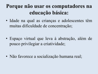 Porque não usar os computadores na
educação básica:
• Idade na qual as crianças e adolescentes têm
muitas dificuldade de concentração;
• Espaço virtual que leva à abstração, além de
pouco privilegiar a criatividade;
• Não favorece a socialização humana real;

 