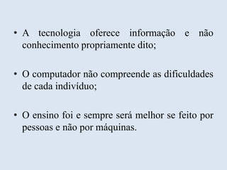 • A tecnologia oferece informação e não
conhecimento propriamente dito;
• O computador não compreende as dificuldades
de cada indivíduo;
• O ensino foi e sempre será melhor se feito por
pessoas e não por máquinas.

 