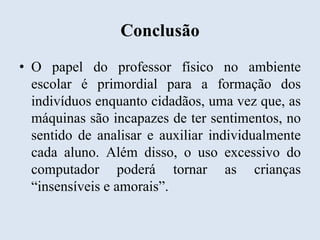 Conclusão
• O papel do professor físico no ambiente
escolar é primordial para a formação dos
indivíduos enquanto cidadãos, uma vez que, as
máquinas são incapazes de ter sentimentos, no
sentido de analisar e auxiliar individualmente
cada aluno. Além disso, o uso excessivo do
computador poderá tornar as crianças
“insensíveis e amorais”.

 