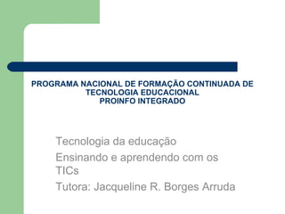 PROGRAMA NACIONAL DE FORMAÇÃO CONTINUADA DE
          TECNOLOGIA EDUCACIONAL
             PROINFO INTEGRADO




    Tecnologia da educação
    Ensinando e aprendendo com os
    TICs
    Tutora: Jacqueline R. Borges Arruda
 