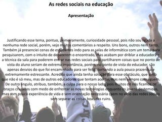As redes sociais na educação
Apresentação
Justificando esse tema, pontuo, primeiramente, curiosidade pessoal, pois não sou ligada a
nenhuma rede social, porém, vejo muitos comentários a respeito. Uns bons, outros nem tanto.
Também já presenciei cenas de estudantes indo para as salas de informática com um tema para
pesquisarem, com o intuito de debaterem o encontrado, mas acabam por driblar a educadora e
a técnica da sala para poderem entrar nas redes sociais para partilharem coisas que no ponto de
vista do aluno seriam de extrema importância, porém, no ponto de vista do educador, são
apenas desvios do que foi encaminhado para ser feito, tornando a aula pouco prazerosa e
extremamente estressante. Acredito que ainda tenha solução para esse obstáculo, que sinto
que não é só meu, mas de outros educadores que tentam acertar, mas nem sempre conseguem.
De outro ângulo, atribuo, também, a culpa para o nosso lado, pois muitos de nós ficamos de
braços cruzados com medo de enfrentar as novas tecnologias enquanto os jovens destemidos,
mas com pouca experiência de vida e sem orientação necessária caem no vício das redes sociais
sem separar as coisas boas das ruins.
 