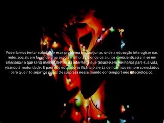 Poderíamos tentar solucionar este problema em conjunto, onde a educação interagisse nas
redes sociais em favor de uma escola melhorada, onde os alunos conscientizassem-se em
selecionar o que seria melhor dentro da internet e que trouxessem melhorias para sua vida,
visando à maturidade. E para nós educadores ficaria o alerta de ficarmos sempre conectados
para que não sejamos pegos de surpresa nesse mundo contemporâneo e tecnológico.
 