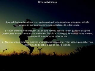 Desenvolvimento
A metodologia seria aplicada com os alunos de primeiro ano do segundo grau, pois são
geralmente os que permanecem mais conectados às redes sociais.
1 – Num primeiro momento, em sala de aula normal, poderia ser em qualquer disciplina
(porém, este assunto se encaixaria melhor em filosofia e sociologia), falaríamos sobre internet,
mais especificamente sobre redes sociais.
2 - Num segundo momento, faríamos uma pesquisa nas próprias redes sociais, para saber num
determinado dia sobre o que se estaria falando.
 