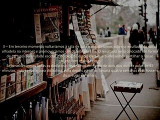 3 – Em terceiro momento voltaríamos à sala de aula e discutiríamos sobre o resultado da nossa
olhadela na internet e promoveríamos um debate em sala. O resultado seria colocado em forma
de cartazes na unidade escolar e no blog da escola para que pudéssemos partilhar o nosso
projeto com mais pessoas.
Se envolvêssemos todas as disciplinas levaríamos em torno de dois dias ou dez aulas de 45
minutos, mas se fosse uma disciplina, para depois partilhar, levaria quatro semanas caso fossem
duas aulas semanais.
 