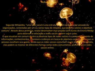 Referências
Segundo Wikipédia, “uma rede social é uma estrutura social composta por pessoas ou
organizações, conectadas por um ou vários tipos de relações, que partilha valores e objetivos
comuns”. Através dessa premissa, resolvi desenvolver esse projeto com alunos do Ensino Médio
para observar se educação e redes sociais podem seguir jutas.
O que visualizei em comum dentre os diversos tipos de redes sociais é o compartilhamento de
informações, conhecimentos, interesses e esforços em busca de objetivos comuns; basta que as
pessoas escolham seus pares, sendo que as redes sociais costumam reunir motivações comuns,
elas podem se mostrar de diferentes formas como redes comunitárias, profissionais e redes
sociais online.
 